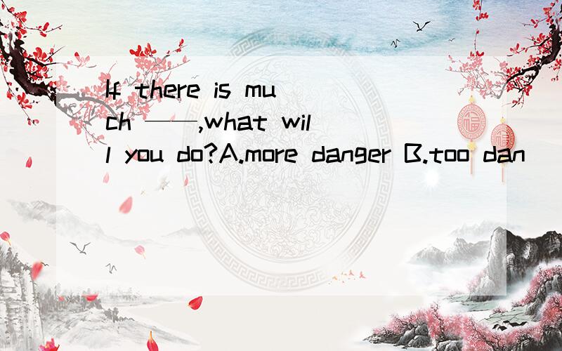 If there is much ——,what will you do?A.more danger B.too dan