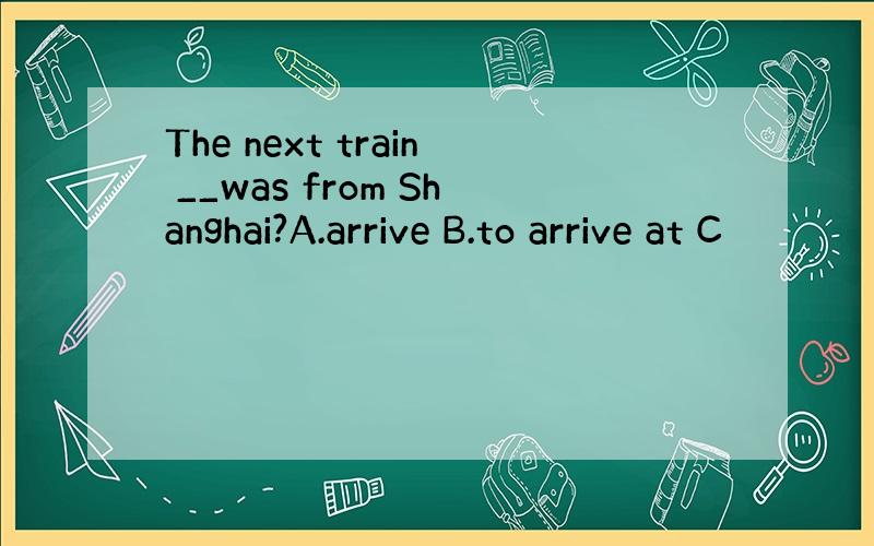 The next train __was from Shanghai?A.arrive B.to arrive at C