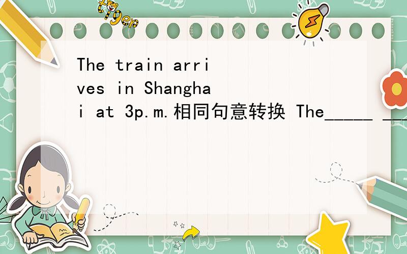 The train arrives in Shanghai at 3p.m.相同句意转换 The_____ _____