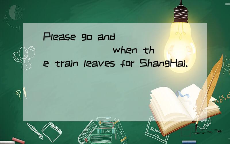 Please go and ______ when the train leaves for ShangHai.
