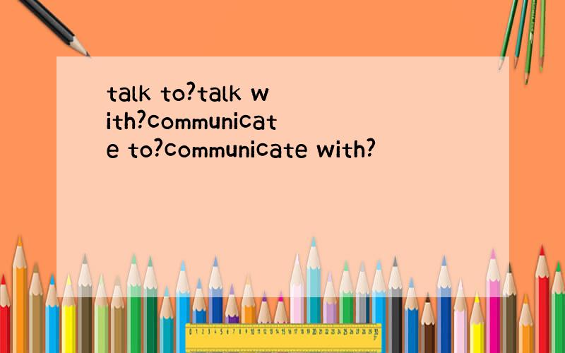 talk to?talk with?communicate to?communicate with?