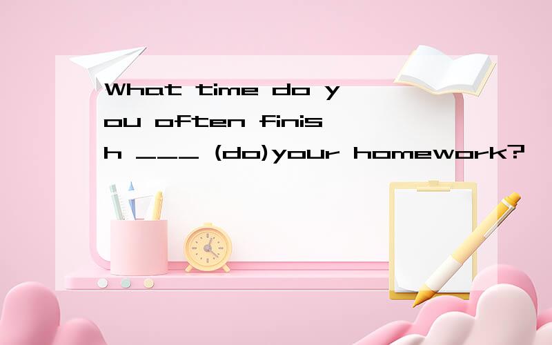 What time do you often finish ___ (do)your homework?