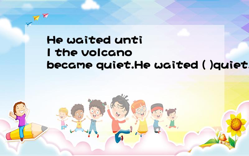He waited until the volcano became quiet.He waited ( )quiet.