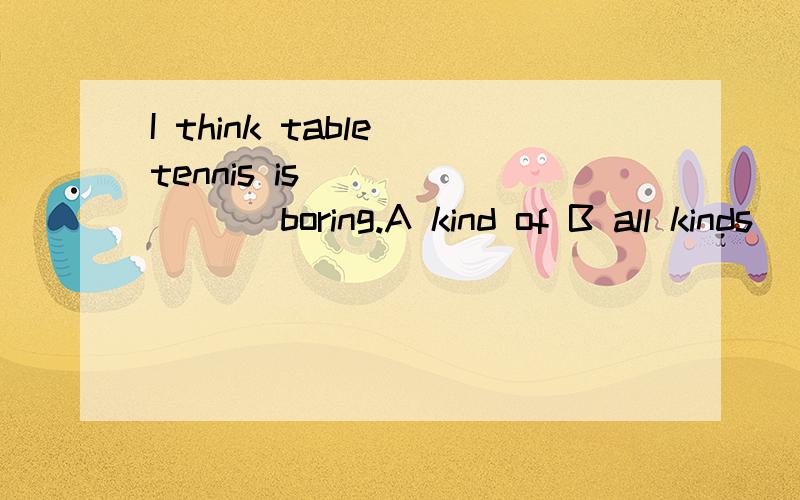 I think table tennis is _______ boring.A kind of B all kinds