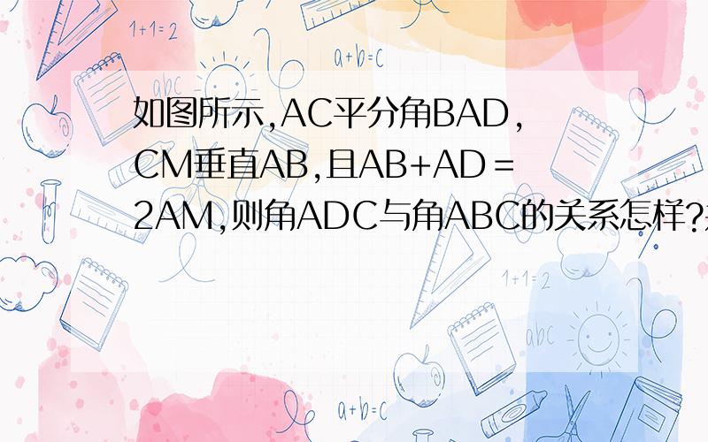 如图所示,AC平分角BAD,CM垂直AB,且AB+AD＝2AM,则角ADC与角ABC的关系怎样?并论证你的猜想.