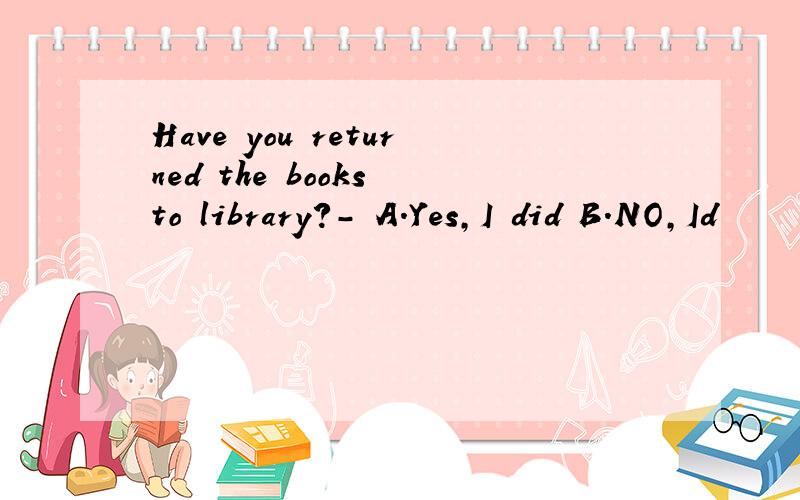 Have you returned the books to library?- A.Yes,I did B.NO,Id