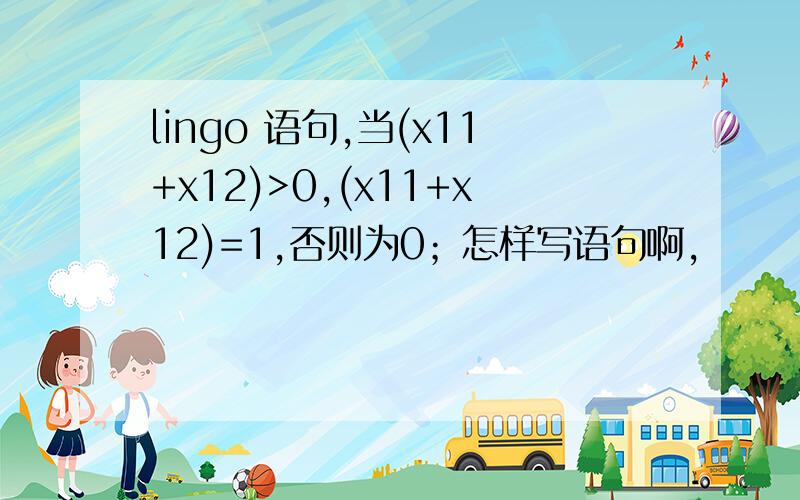lingo 语句,当(x11+x12)>0,(x11+x12)=1,否则为0；怎样写语句啊,
