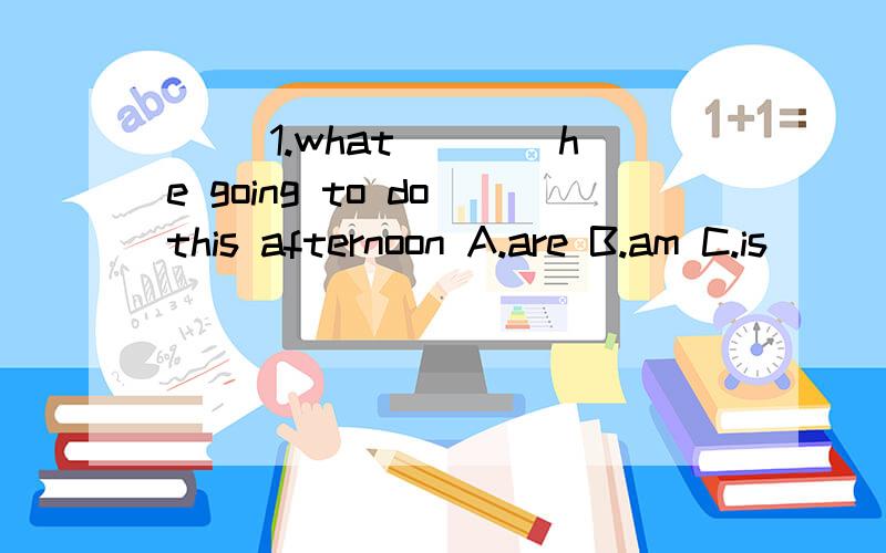 （ ）1.what____he going to do this afternoon A.are B.am C.is
