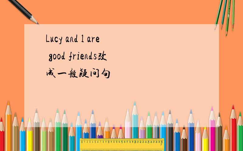 Lucy and l are good friends改成一般疑问句