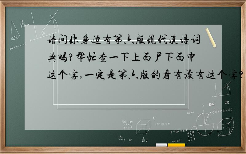 请问你身边有第六版现代汉语词典吗?帮忙查一下上面尸下面巾这个字,一定是第六版的看有没有这个字?有或没有?