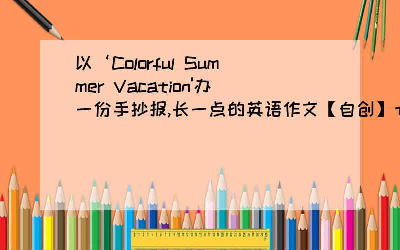 以‘Colorful Summer Vacation'办一份手抄报,长一点的英语作文【自创】七年级