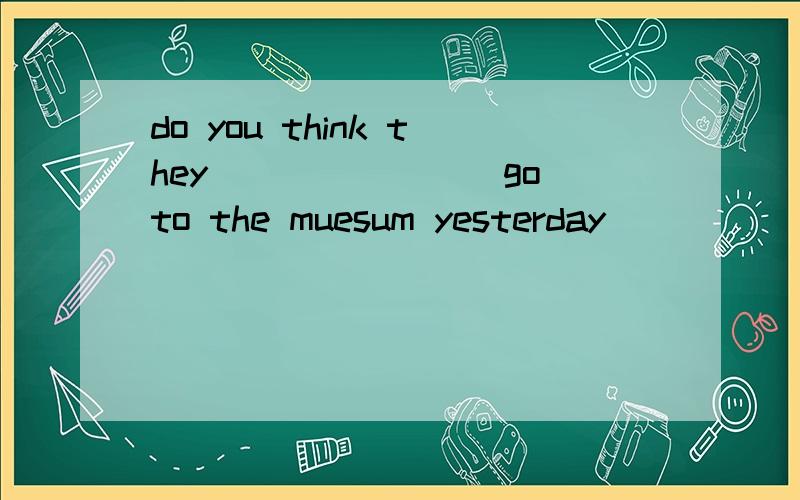 do you think they________go to the muesum yesterday