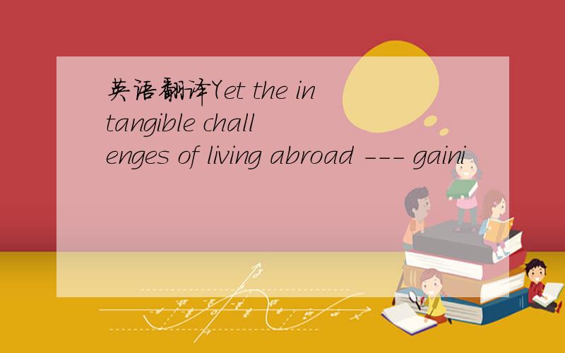 英语翻译Yet the intangible challenges of living abroad --- gaini