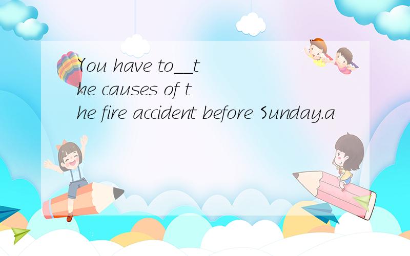 You have to__the causes of the fire accident before Sunday.a