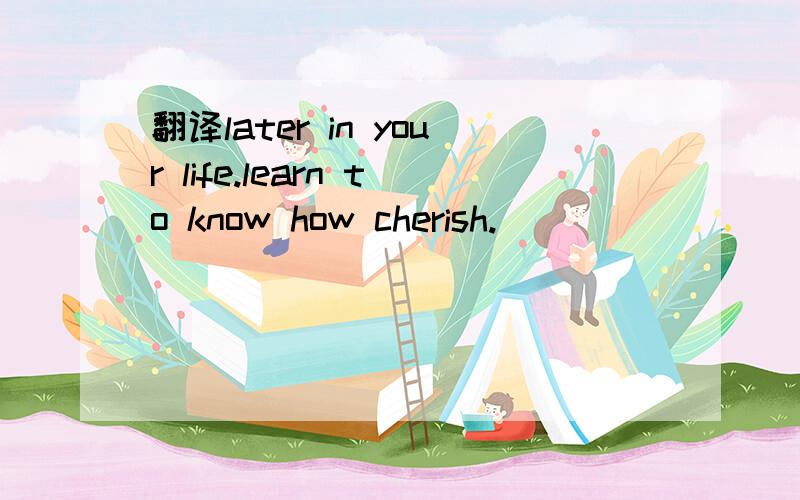 翻译later in your life.learn to know how cherish.