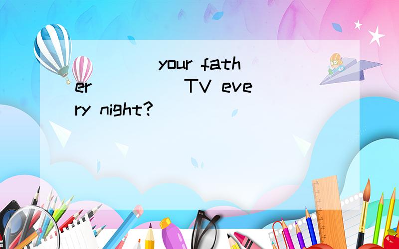 ____ your father ____ TV every night?