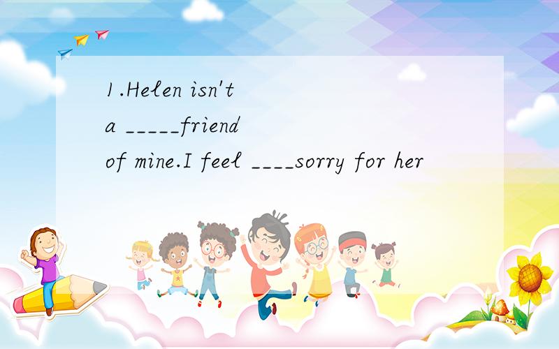 1.Helen isn't a _____friend of mine.I feel ____sorry for her