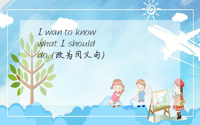 I wan to know what I should do.(改为同义句)