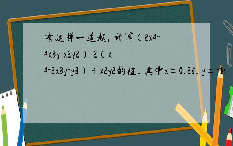 有这样一道题，计算（2x4-4x3y-x2y2）-2（x4-2x3y-y3）+x2y2的值，其中x=0.25，y=-1；