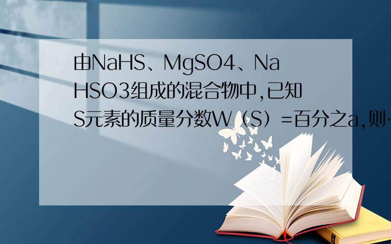 由NaHS、MgSO4、NaHSO3组成的混合物中,已知S元素的质量分数W（S）=百分之a,则……