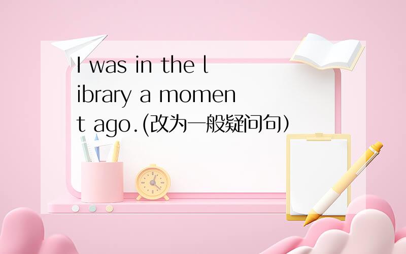 I was in the library a moment ago.(改为一般疑问句）
