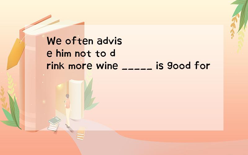We often advise him not to drink more wine _____ is good for