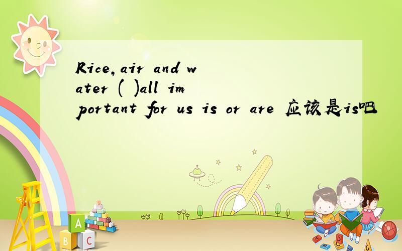 Rice,air and water ( )all important for us is or are 应该是is吧