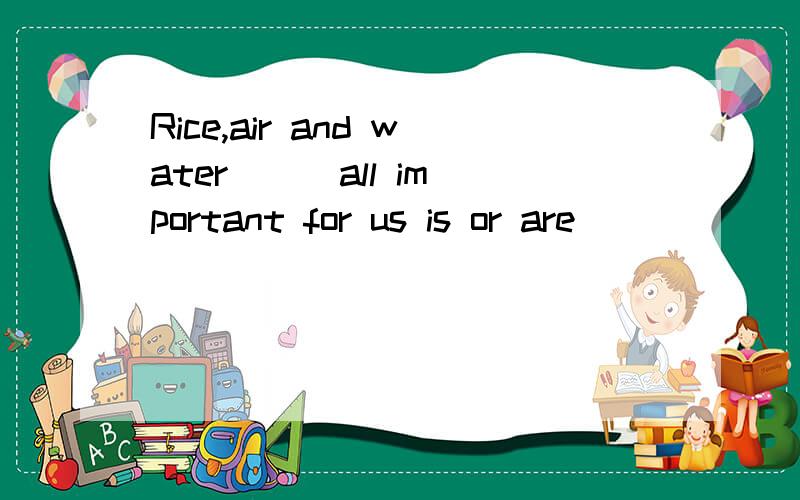 Rice,air and water ( )all important for us is or are