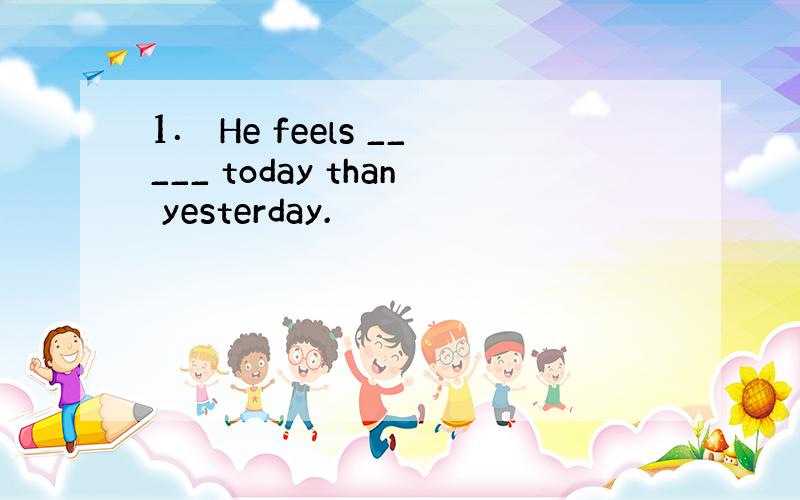 1． He feels _____ today than yesterday.
