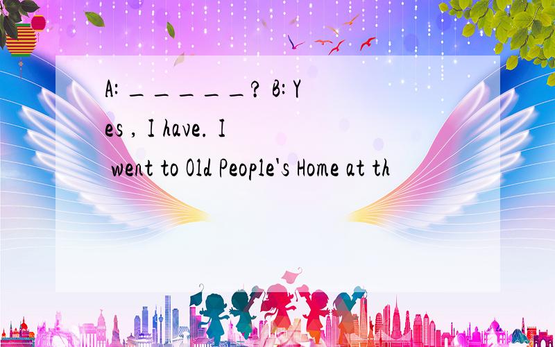 A: _____? B: Yes , I have. I went to Old People's Home at th