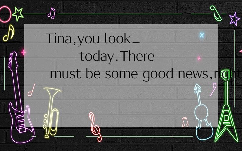 Tina,you look____today.There must be some good news,right?1.