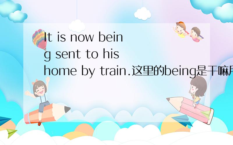 It is now being sent to his home by train.这里的being是干嘛用的?