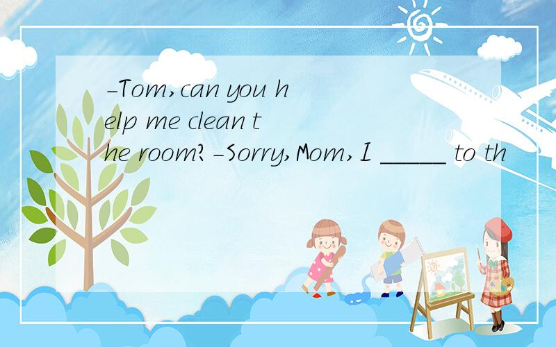 -Tom,can you help me clean the room?-Sorry,Mom,I _____ to th