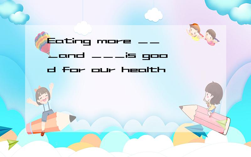 Eating more ＿＿＿and ＿＿＿is good for our health