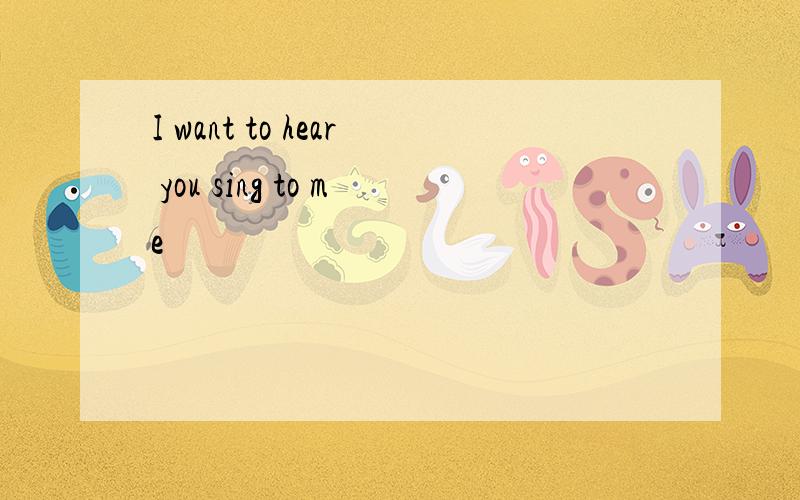 I want to hear you sing to me