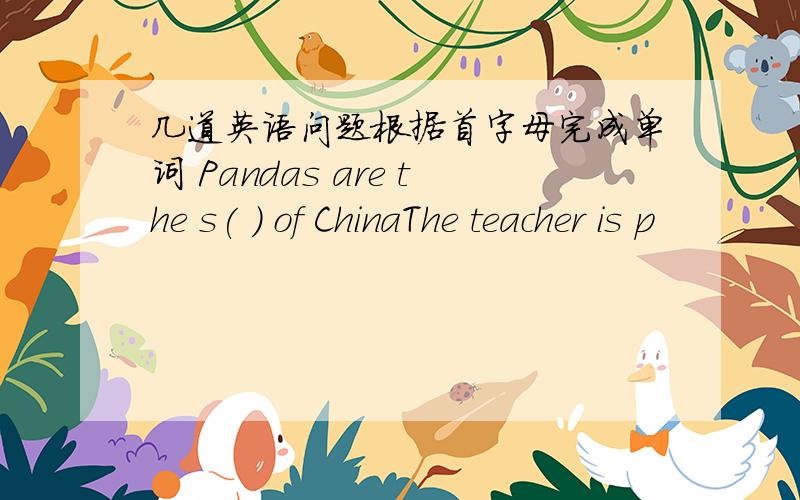 几道英语问题根据首字母完成单词 Pandas are the s( ) of ChinaThe teacher is p
