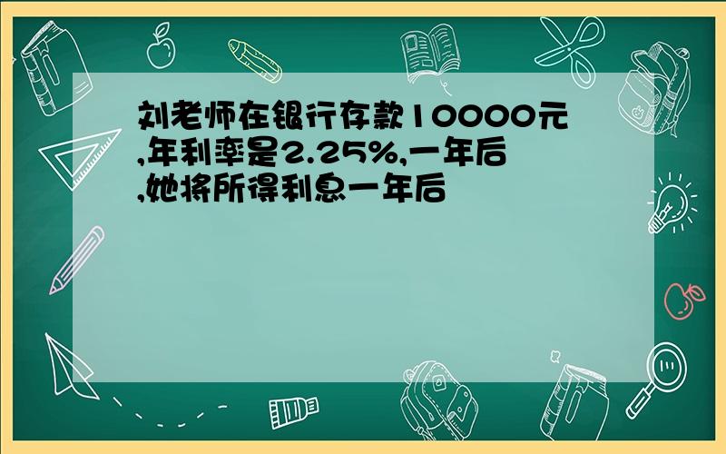 刘老师在银行存款10000元,年利率是2.25%,一年后,她将所得利息一年后