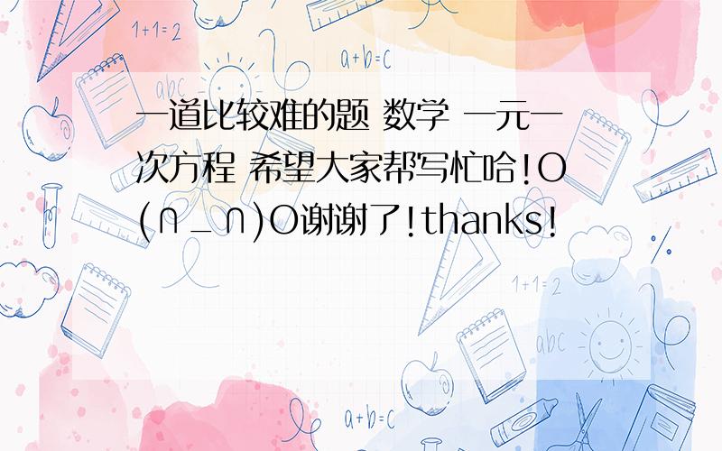 一道比较难的题 数学 一元一次方程 希望大家帮写忙哈!O(∩_∩)O谢谢了!thanks!