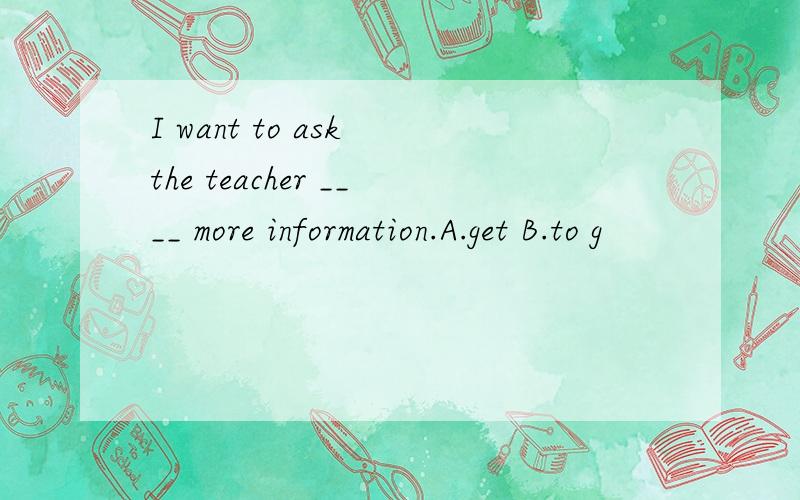 I want to ask the teacher ____ more information.A.get B.to g