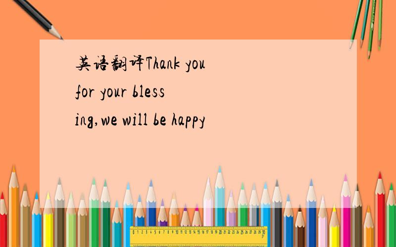 英语翻译Thank you for your blessing,we will be happy