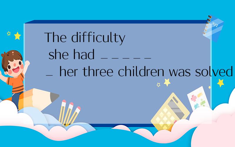 The difficulty she had ______ her three children was solved