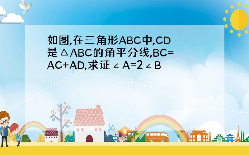如图,在三角形ABC中,CD是△ABC的角平分线,BC=AC+AD,求证∠A=2∠B