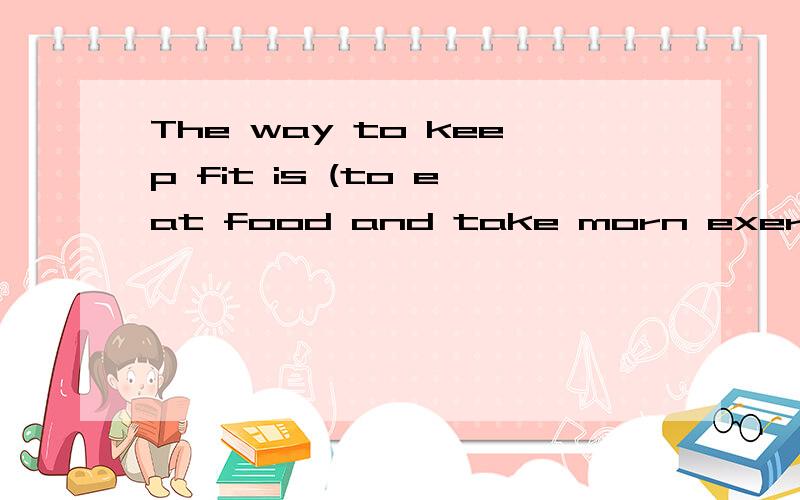 The way to keep fit is (to eat food and take morn exercise).