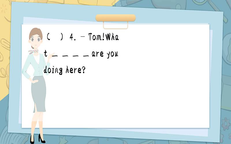 ( ) 4.–Tom!What ____are you doing here?