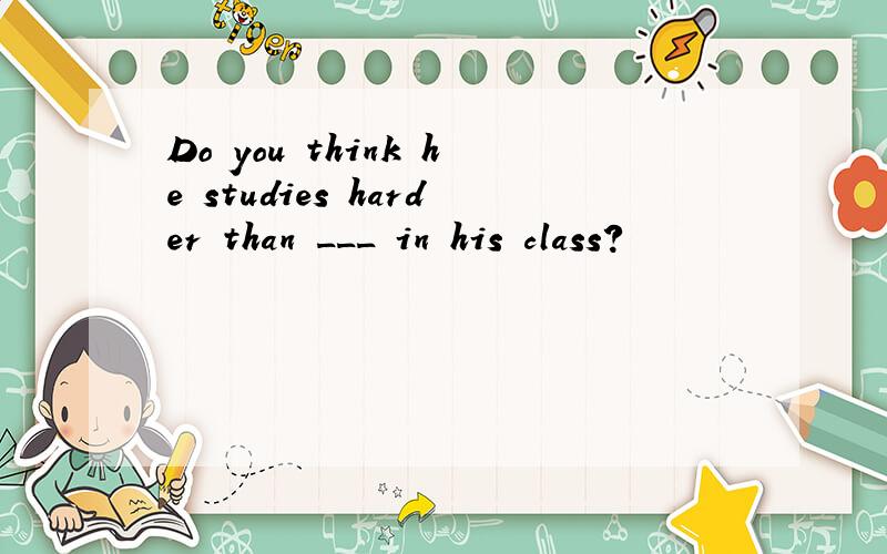 Do you think he studies harder than ___ in his class?