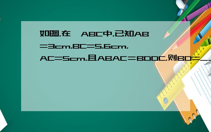 如图，在△ABC中，已知AB=3cm，BC=5.6cm，AC=5cm，且ABAC＝BDDC，则BD=______cm，D