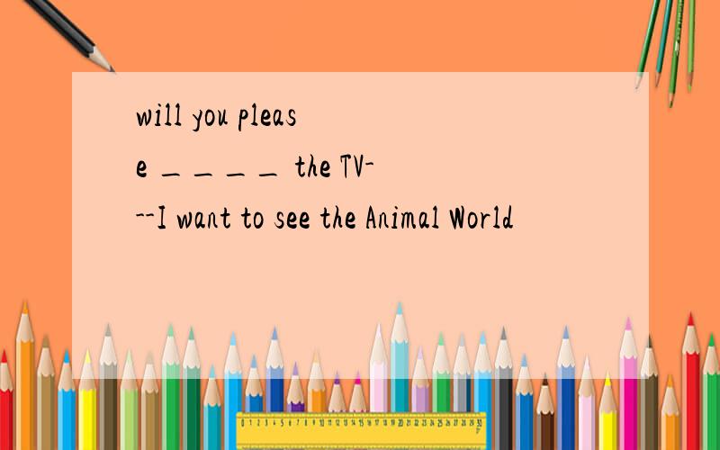 will you please ____ the TV---I want to see the Animal World