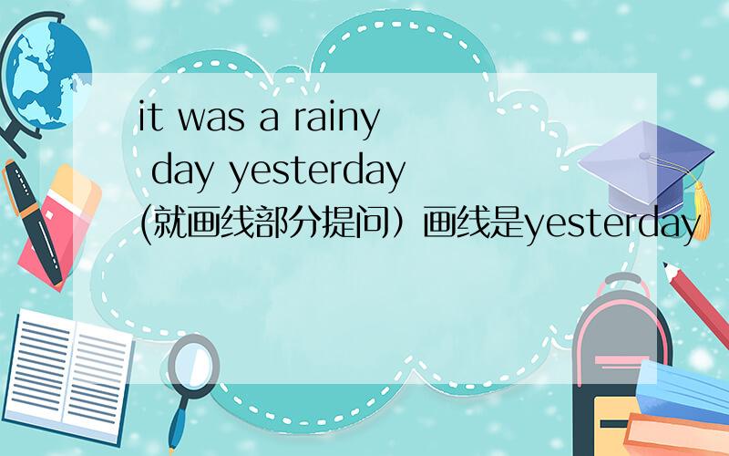 it was a rainy day yesterday(就画线部分提问）画线是yesterday