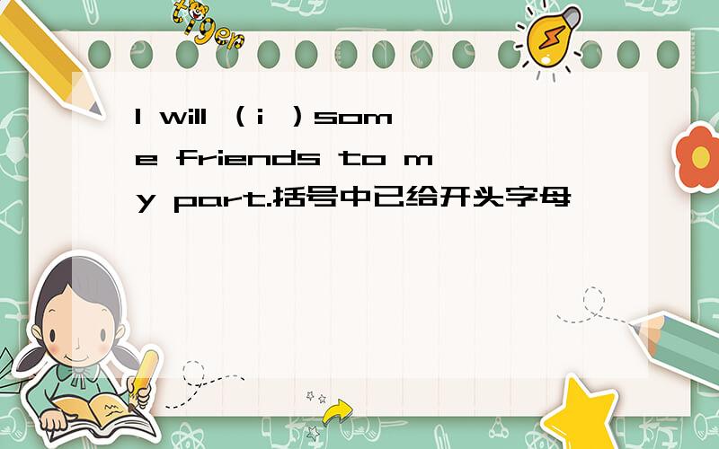 I will （i ）some friends to my part.括号中已给开头字母