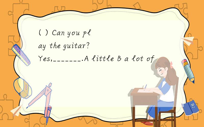 ( ) Can you play the guitar?Yes,_______.A little B a lot of